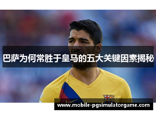 巴萨为何常胜于皇马的五大关键因素揭秘