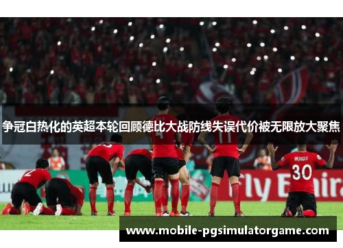 争冠白热化的英超本轮回顾德比大战防线失误代价被无限放大聚焦