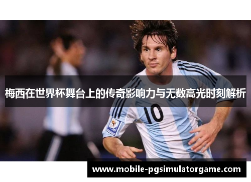 梅西在世界杯舞台上的传奇影响力与无数高光时刻解析